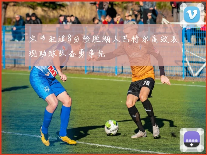末节狂追8分险胜湖人巴特尔高效表现助球队奋勇争先
