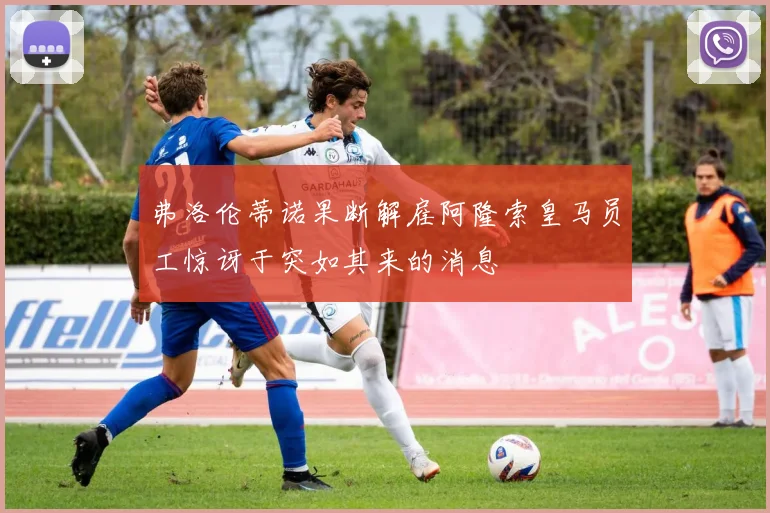 弗洛伦蒂诺果断解雇阿隆索皇马员工惊讶于突如其来的消息