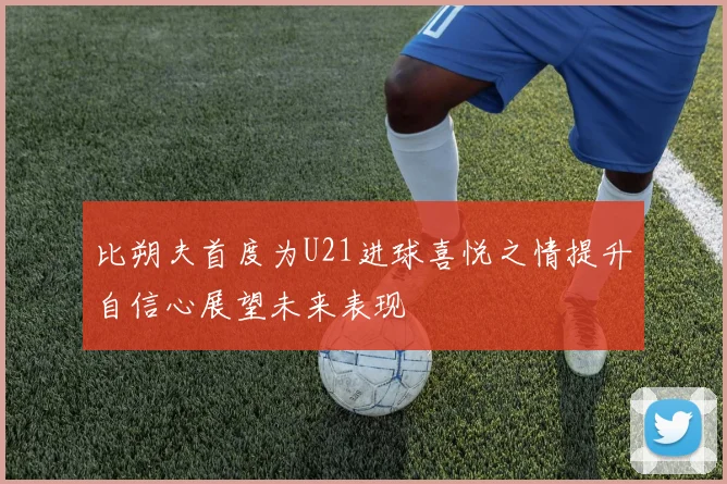比朔夫首度为U21进球喜悦之情提升自信心展望未来表现