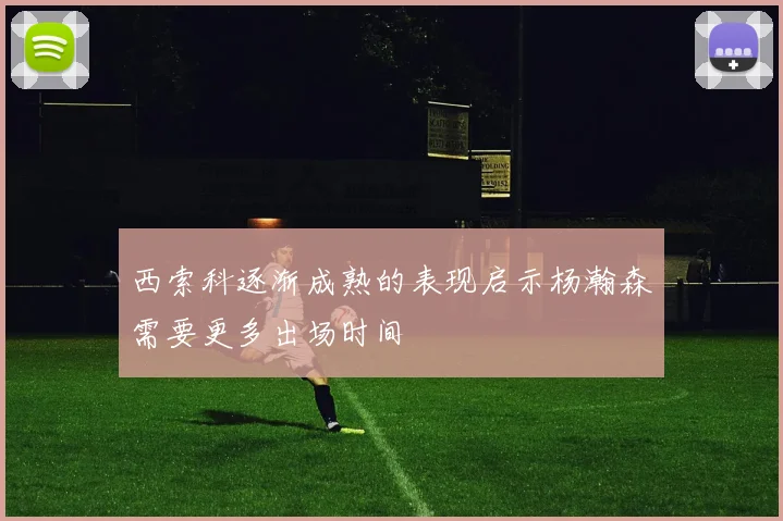 西索科逐渐成熟的表现启示杨瀚森需要更多出场时间