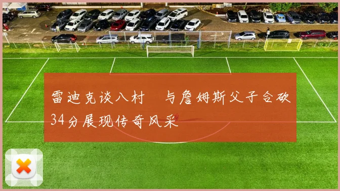 雷迪克谈八村塁与詹姆斯父子合砍34分展现传奇风采