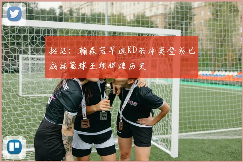 拓记：瀚森若早选KD而非奥登或已成就篮球王朝辉煌历史
