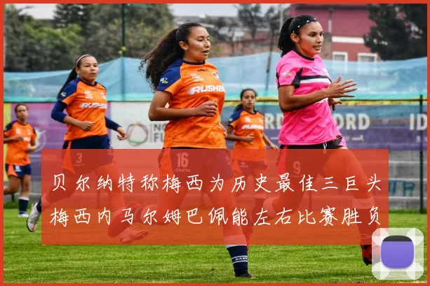 贝尔纳特称梅西为历史最佳三巨头梅西内马尔姆巴佩能左右比赛胜负
