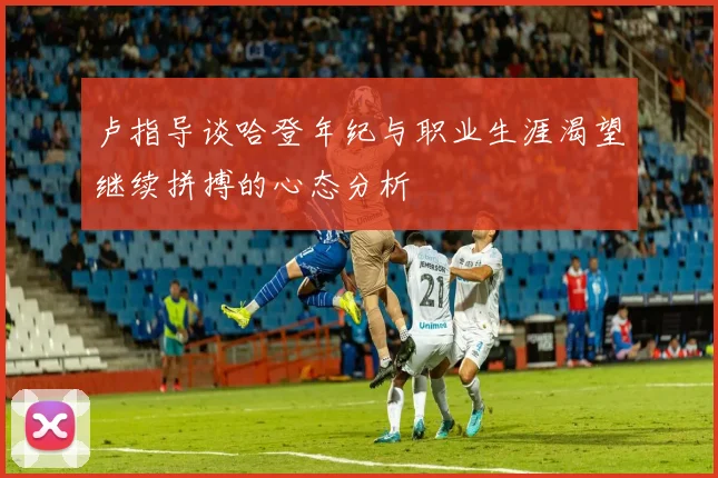 卢指导谈哈登年纪与职业生涯渴望继续拼搏的心态分析