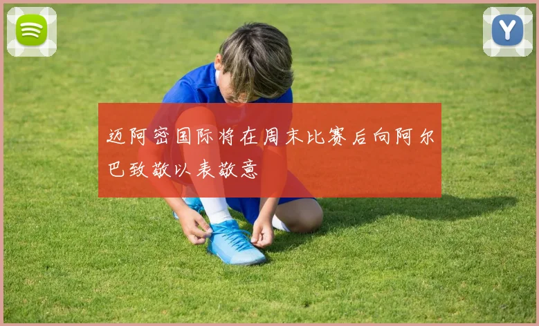 迈阿密国际将在周末比赛后向阿尔巴致敬以表敬意