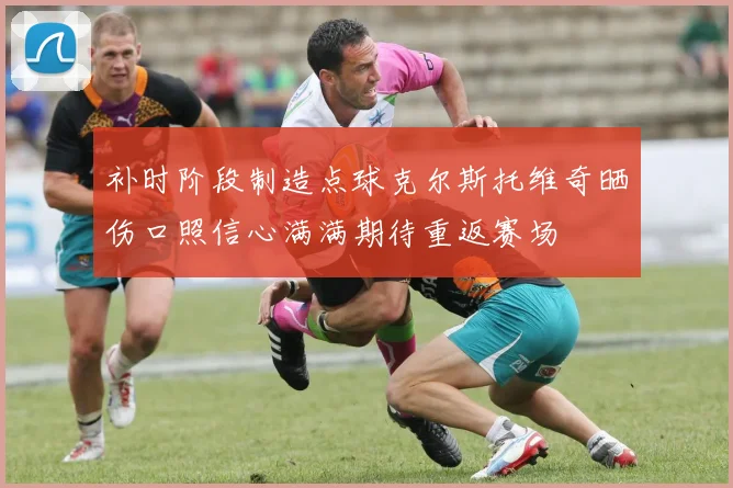 补时阶段制造点球克尔斯托维奇晒伤口照信心满满期待重返赛场
