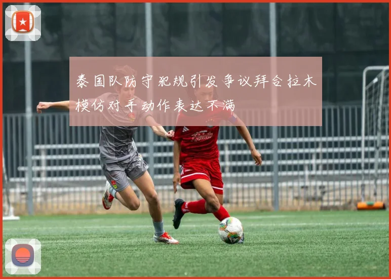 泰国队防守犯规引发争议拜合拉木模仿对手动作表达不满