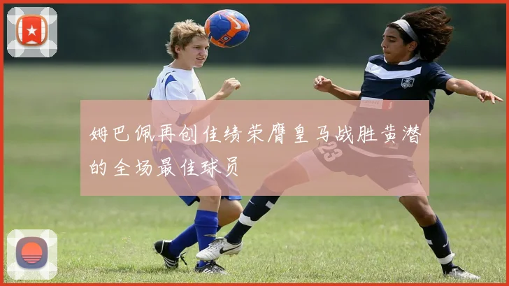 姆巴佩再创佳绩荣膺皇马战胜黄潜的全场最佳球员