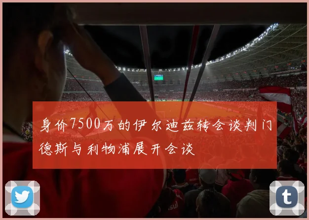 身价7500万的伊尔迪兹转会谈判门德斯与利物浦展开会谈