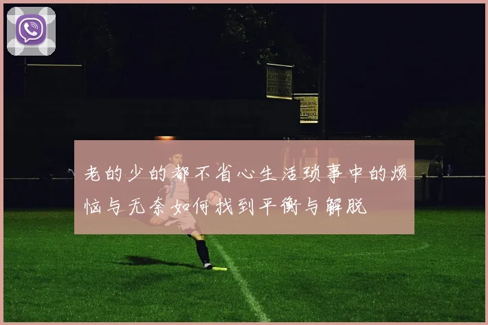 老的少的都不省心生活琐事中的烦恼与无奈如何找到平衡与解脱