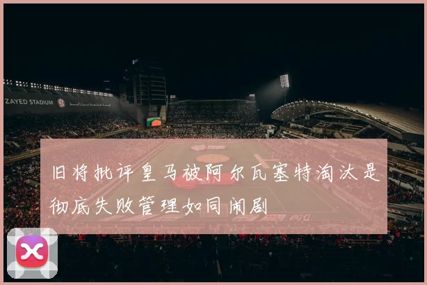 旧将批评皇马被阿尔瓦塞特淘汰是彻底失败管理如同闹剧