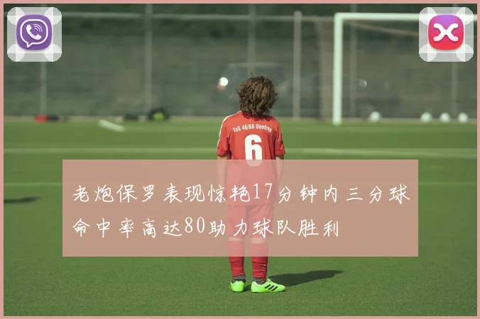 老炮保罗表现惊艳17分钟内三分球命中率高达80助力球队胜利