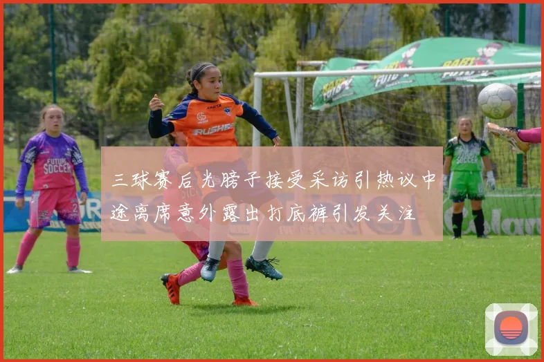 三球赛后光膀子接受采访引热议中途离席意外露出打底裤引发关注
