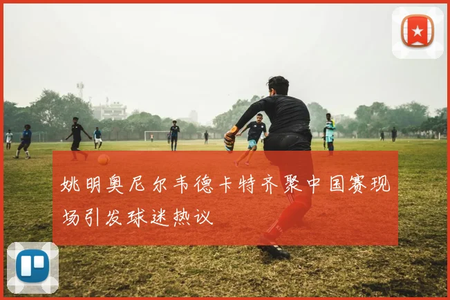 姚明奥尼尔韦德卡特齐聚中国赛现场引发球迷热议