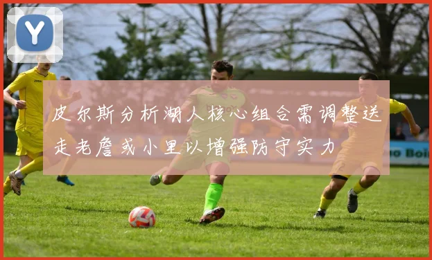 皮尔斯分析湖人核心组合需调整送走老詹或小里以增强防守实力