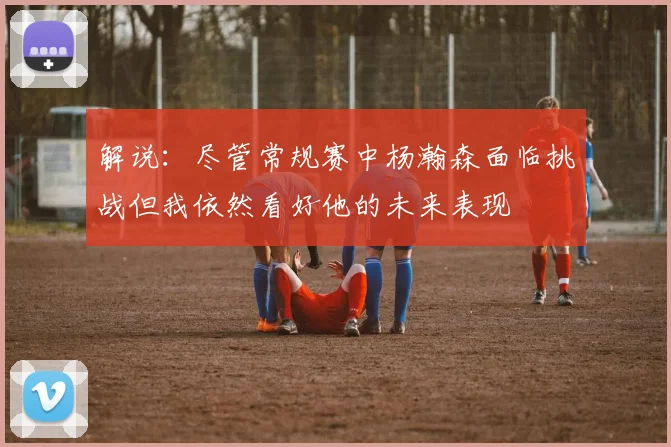 解说：尽管常规赛中杨瀚森面临挑战但我依然看好他的未来表现