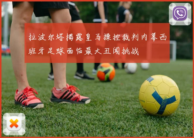 拉波尔塔揭露皇马操控裁判内幕西班牙足球面临最大丑闻挑战