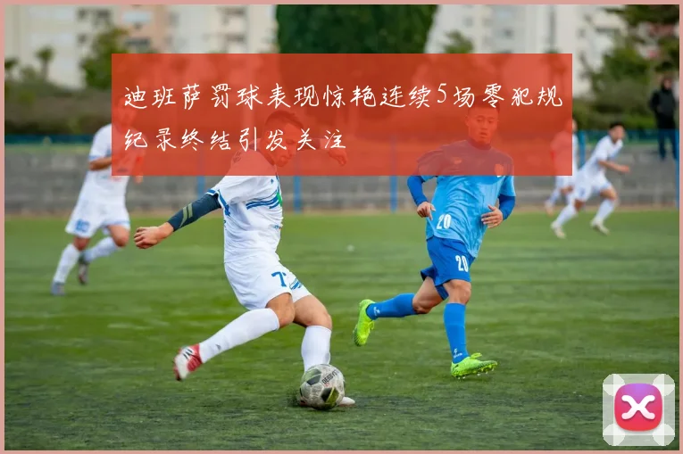 迪班萨罚球表现惊艳连续5场零犯规纪录终结引发关注