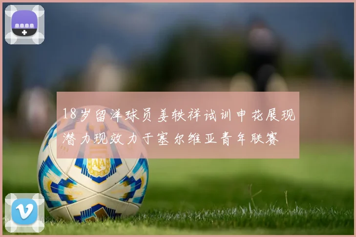 18岁留洋球员姜轶祥试训申花展现潜力现效力于塞尔维亚青年联赛