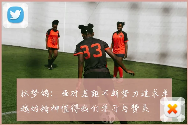 林梦鸽：面对差距不断努力追求卓越的精神值得我们学习与赞美