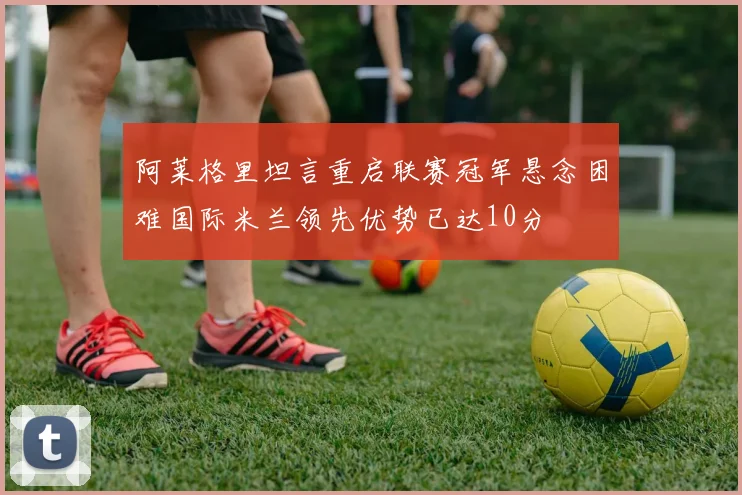 阿莱格里坦言重启联赛冠军悬念困难国际米兰领先优势已达10分
