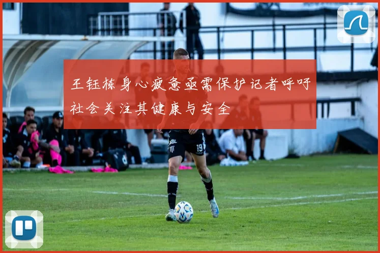 王钰栋身心疲惫亟需保护记者呼吁社会关注其健康与安全
