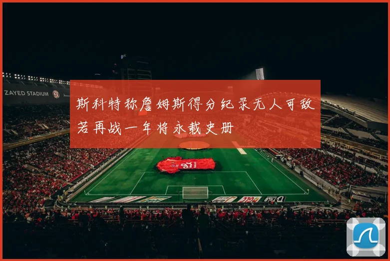 斯科特称詹姆斯得分纪录无人可敌若再战一年将永载史册