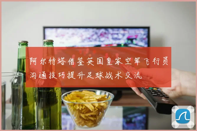 阿尔特塔借鉴英国皇家空军飞行员沟通技巧提升足球战术交流